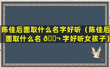 陈佳后面取什么名字好听（陈佳后面取什么名 🐬 字好听女孩子）